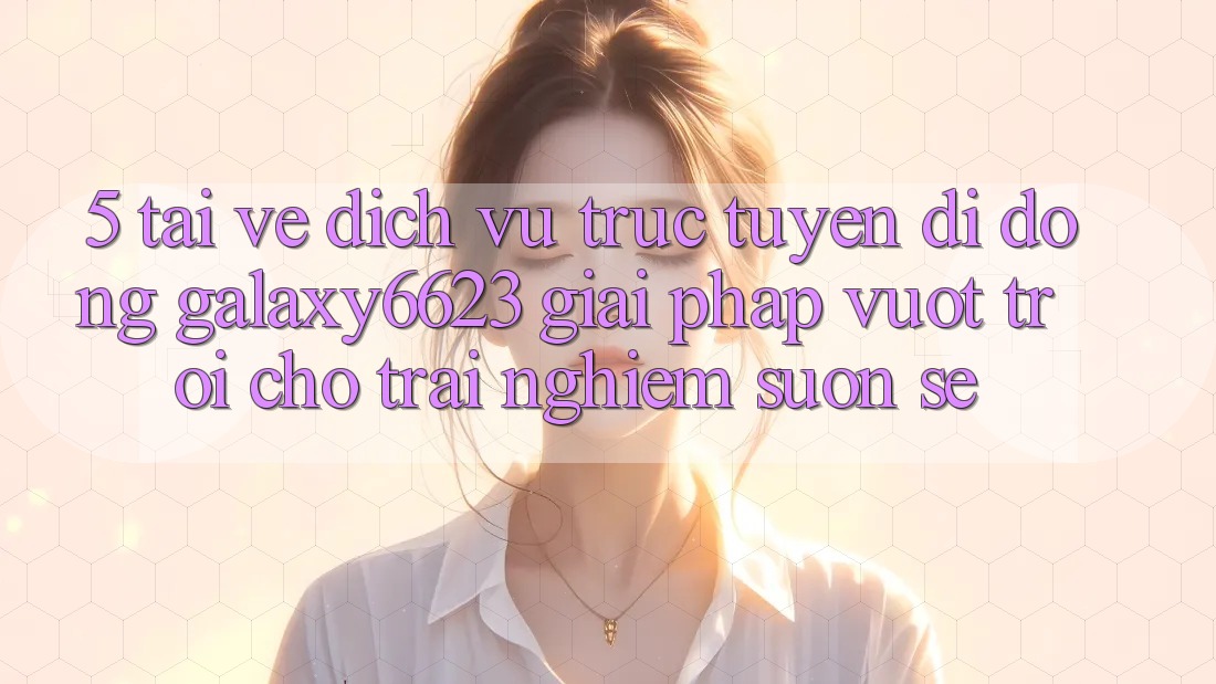 5. Tải về Dịch vụ trực tuyến di động Galaxy6623 - Giải Pháp Vượt Trội Cho Trải Nghiệm Suôn sẻ