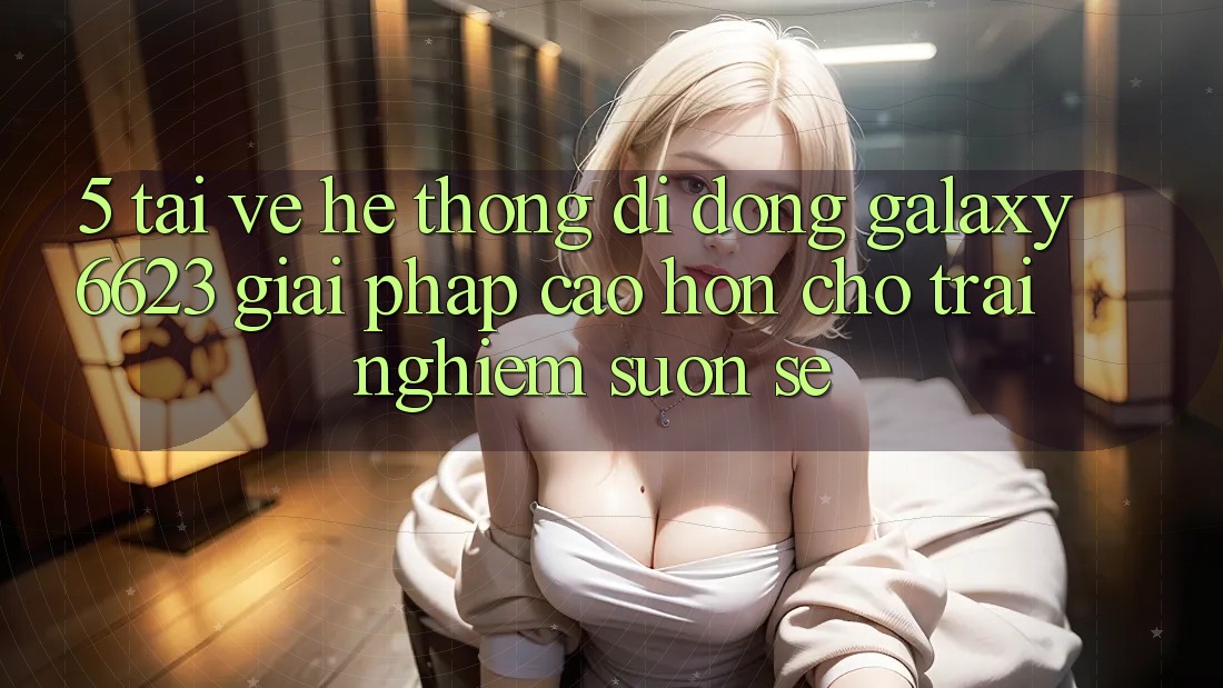5. Tải về Hệ thống di động Galaxy6623 - Giải Pháp Cao hơn Cho Trải Nghiệm Suôn sẻ