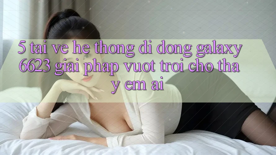 5. Tải về Hệ thống di động Galaxy6623 - Giải Pháp Vượt Trội Cho Thấy Êm ái