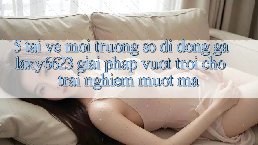 5. Tải về Môi trường số di động Galaxy6623 - Giải Pháp Vượt trội Cho Trải nghiệm Mượt Mà