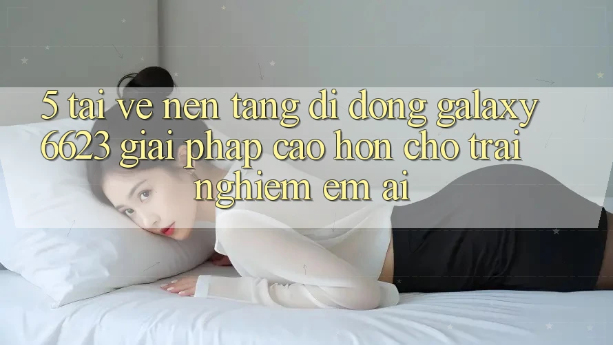 5. Tải về Nền tảng di động Galaxy6623 - Giải Pháp Cao hơn Cho Trải Nghiệm Êm ái 5. Tải về Nền tảng di động Galaxy6623 - Giải Pháp Cao hơn Cho Trải Nghiệm Êm ái