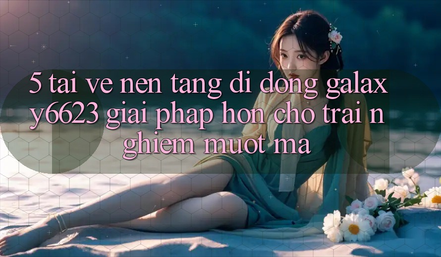 5. Tải về Nền tảng di động Galaxy6623 - Giải Pháp Hơn Cho Trải Nghiệm Mượt Mà