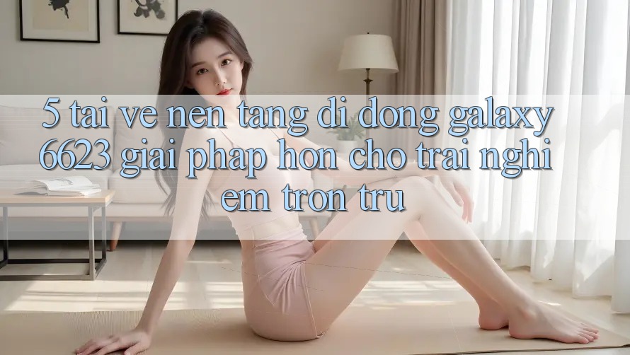 5. Tải về Nền tảng di động Galaxy6623 - Giải Pháp Hơn Cho Trải Nghiệm Trơn tru 5. Tải về Nền tảng di động Galaxy6623 - Giải Pháp Hơn Cho Trải Nghiệm Trơn tru