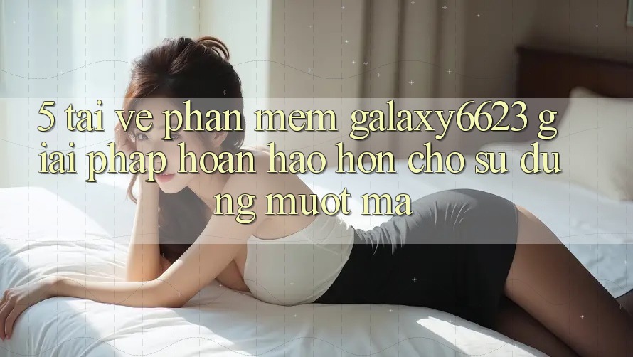 5. Tải về Phần mềm Galaxy6623 - Giải Pháp Hoàn hảo hơn Cho Sử dụng Mượt Mà 5. Tải về Phần mềm Galaxy6623 - Giải Pháp Hoàn hảo hơn Cho Sử dụng Mượt Mà