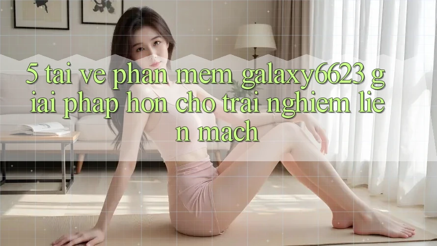 5. Tải về Phần mềm Galaxy6623 - Giải Pháp Hơn Cho Trải Nghiệm Liền mạch