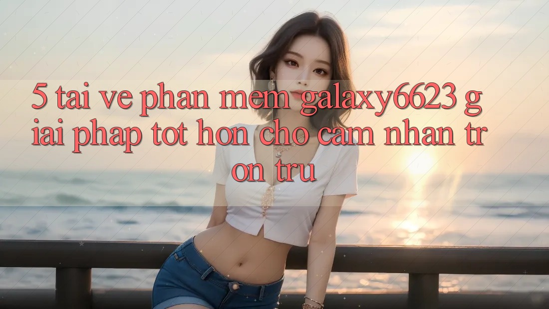 5. Tải về Phần mềm Galaxy6623 - Giải Pháp Tốt hơn Cho Cảm nhận Trơn tru