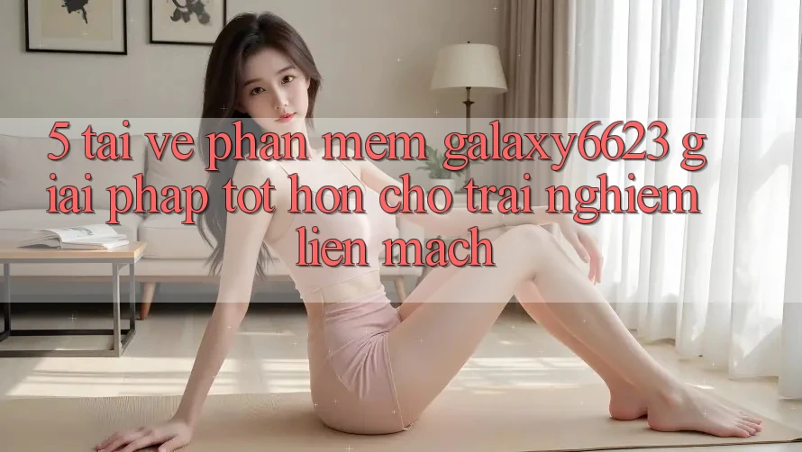 5. Tải về Phần mềm Galaxy6623 - Giải Pháp Tốt hơn Cho Trải Nghiệm Liền mạch 5. Tải về Phần mềm Galaxy6623 - Giải Pháp Tốt hơn Cho Trải Nghiệm Liền mạch