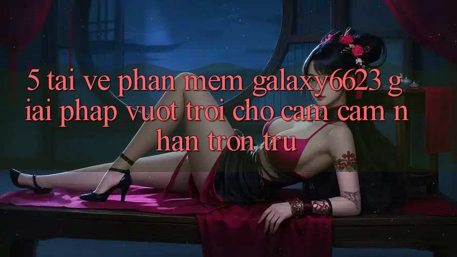 5. Tải về Phần mềm Galaxy6623 - Giải Pháp Vượt Trội Cho Cảm cảm nhận Trơn tru 5. Tải về Phần mềm Galaxy6623 - Giải Pháp Vượt Trội Cho Cảm cảm nhận Trơn tru