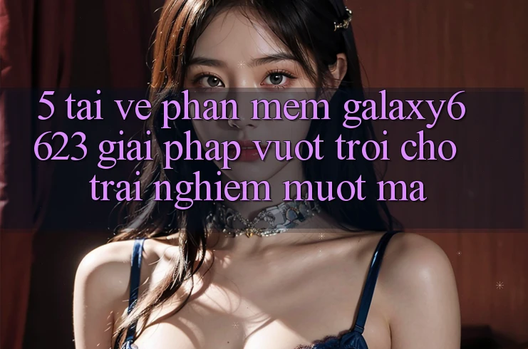 5. Tải về Phần mềm Galaxy6623 - Giải Pháp Vượt Trội Cho Trải Nghiệm Mượt Mà 5. Tải về Phần mềm Galaxy6623 - Giải Pháp Vượt Trội Cho Trải Nghiệm Mượt Mà