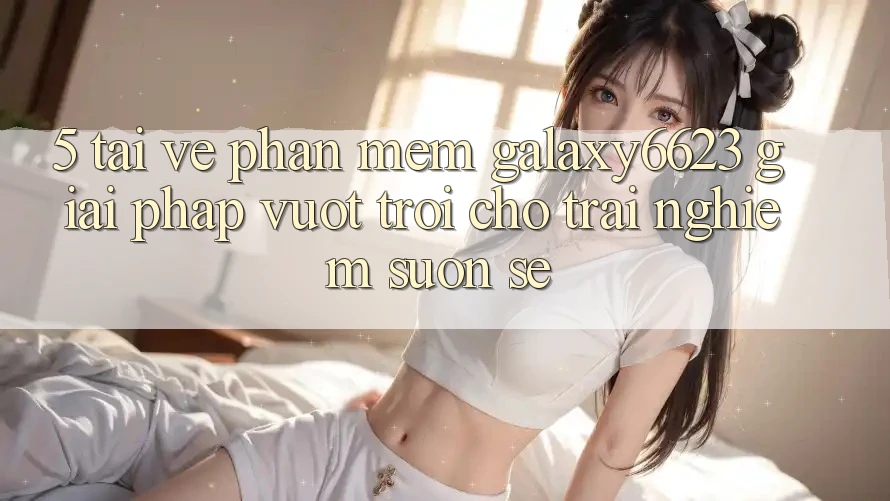 5. Tải về Phần mềm Galaxy6623 - Giải Pháp Vượt Trội Cho Trải Nghiệm Suôn sẻ 5. Tải về Phần mềm Galaxy6623 - Giải Pháp Vượt Trội Cho Trải Nghiệm Suôn sẻ