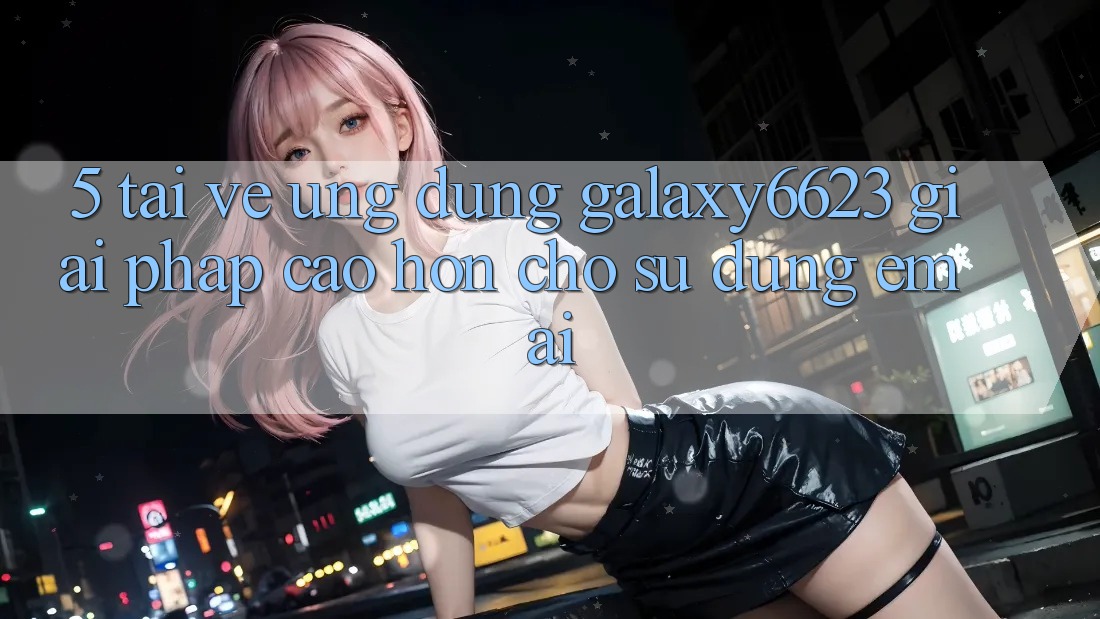 5. Tải về Ứng dụng Galaxy6623 - Giải Pháp Cao hơn Cho Sử dụng Êm ái