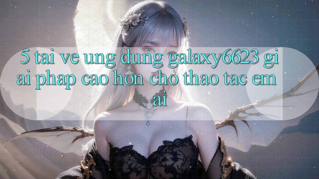 5. Tải về Ứng dụng Galaxy6623 - Giải Pháp Cao hơn Cho Thao tác Êm ái 5. Tải về Ứng dụng Galaxy6623 - Giải Pháp Cao hơn Cho Thao tác Êm ái