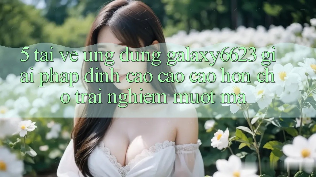 5. Tải về Ứng dụng Galaxy6623 - Giải Pháp Đỉnh cao cao cao hơn Cho Trải nghiệm Mượt Mà 5. Tải về Ứng dụng Galaxy6623 - Giải Pháp Đỉnh cao cao cao hơn Cho Trải nghiệm Mượt Mà