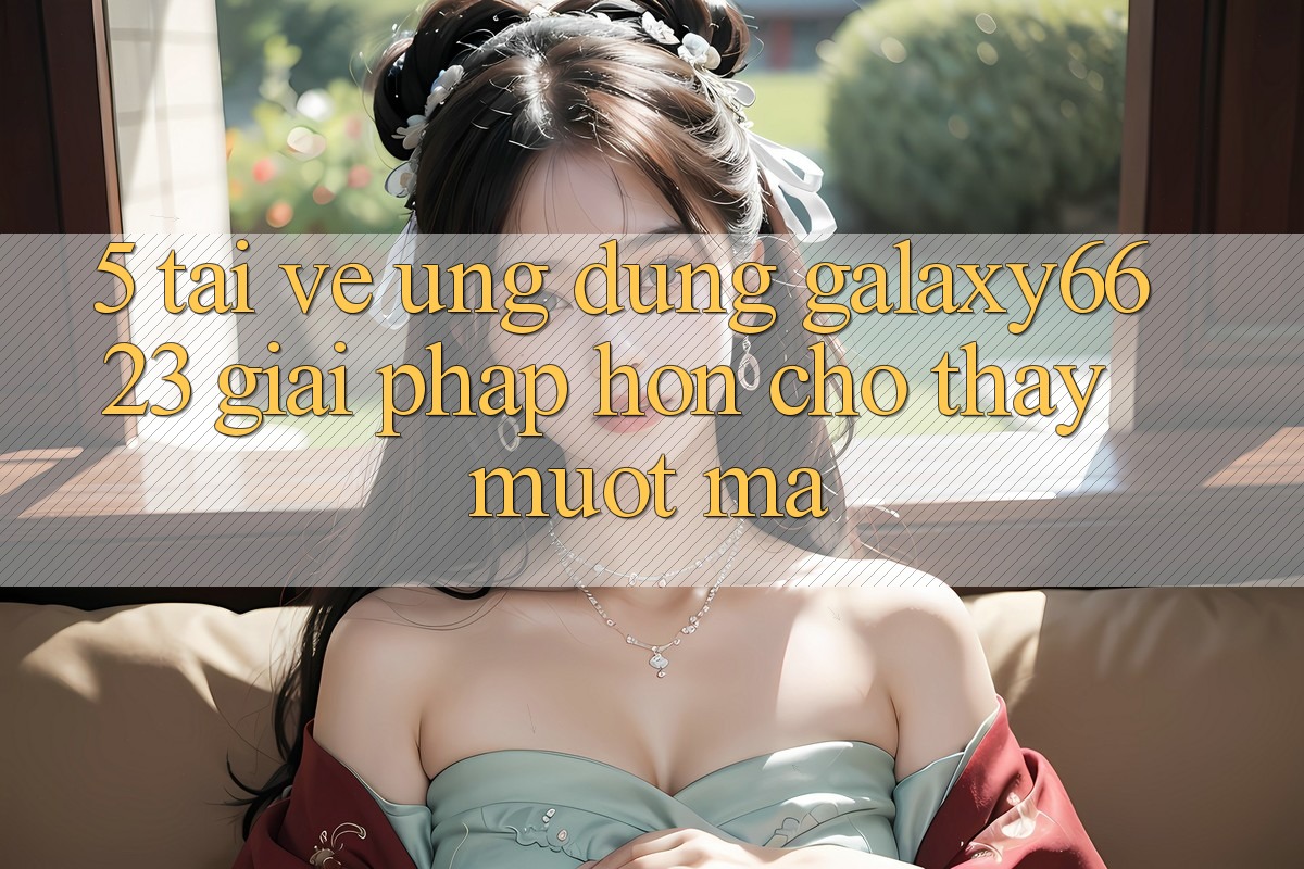 5. Tải về Ứng dụng Galaxy6623 - Giải Pháp Hơn Cho Thấy Mượt Mà