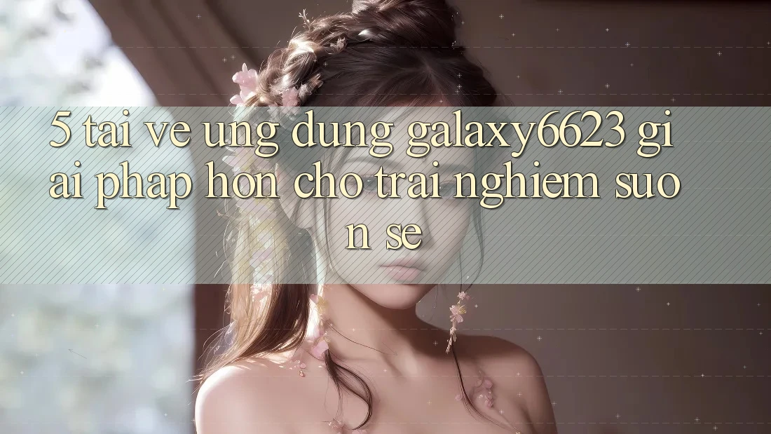 5. Tải về Ứng dụng Galaxy6623 - Giải Pháp Hơn Cho Trải Nghiệm Suôn sẻ