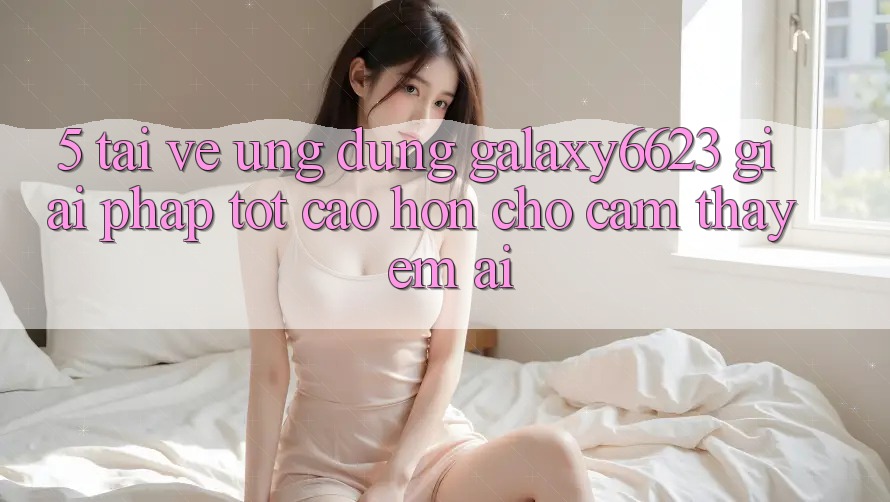 5. Tải về Ứng dụng Galaxy6623 - Giải Pháp Tốt cao hơn Cho Cảm thấy Êm ái 5. Tải về Ứng dụng Galaxy6623 - Giải Pháp Tốt cao hơn Cho Cảm thấy Êm ái
