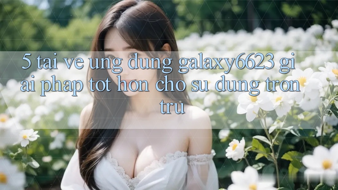 5. Tải về Ứng dụng Galaxy6623 - Giải Pháp Tốt hơn Cho Sử dụng Trơn tru 5. Tải về Ứng dụng Galaxy6623 - Giải Pháp Tốt hơn Cho Sử dụng Trơn tru