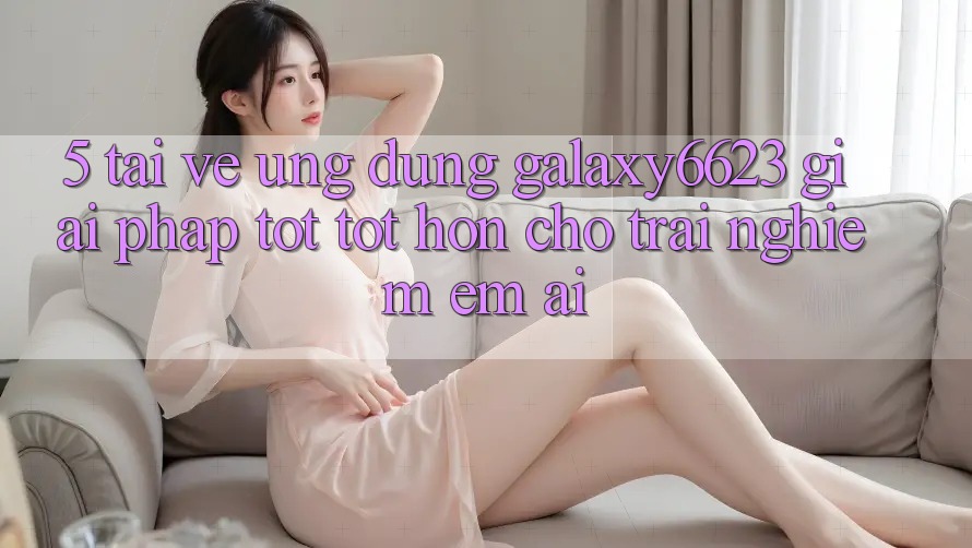 5. Tải về Ứng dụng Galaxy6623 - Giải Pháp Tốt tốt hơn Cho Trải Nghiệm Êm ái