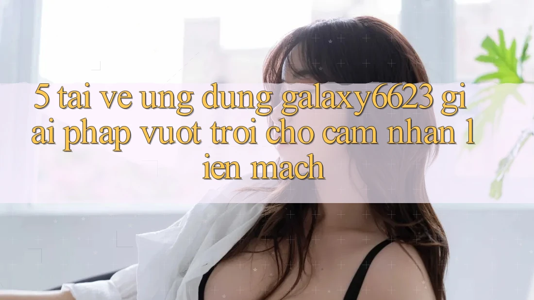 5. Tải về Ứng dụng Galaxy6623 - Giải Pháp Vượt Trội Cho Cảm nhận Liền mạch
