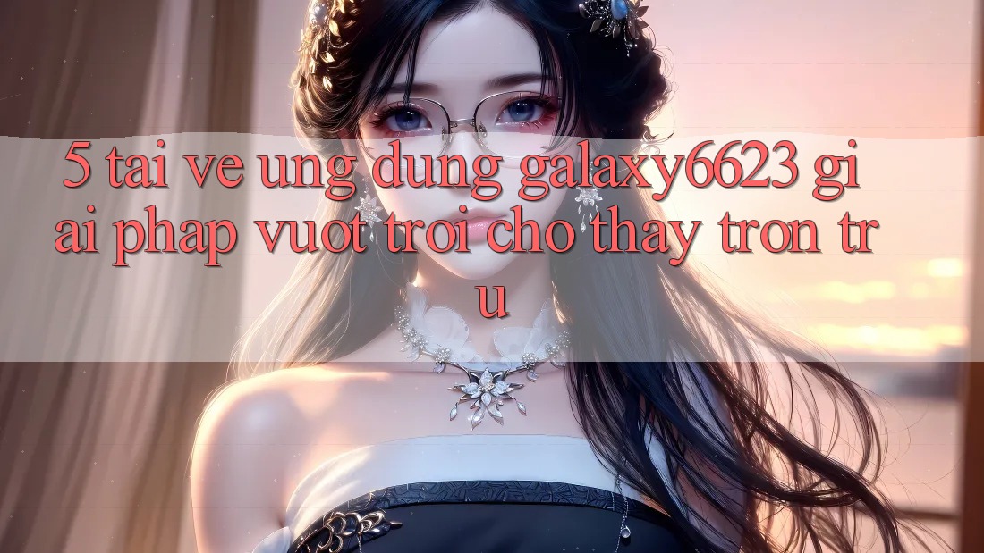 5. Tải về Ứng dụng Galaxy6623 - Giải Pháp Vượt Trội Cho Thấy Trơn tru