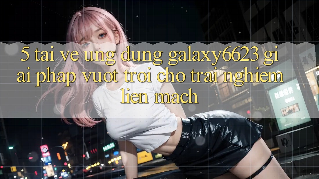 5. Tải về Ứng dụng Galaxy6623 - Giải Pháp Vượt Trội Cho Trải Nghiệm Liền mạch