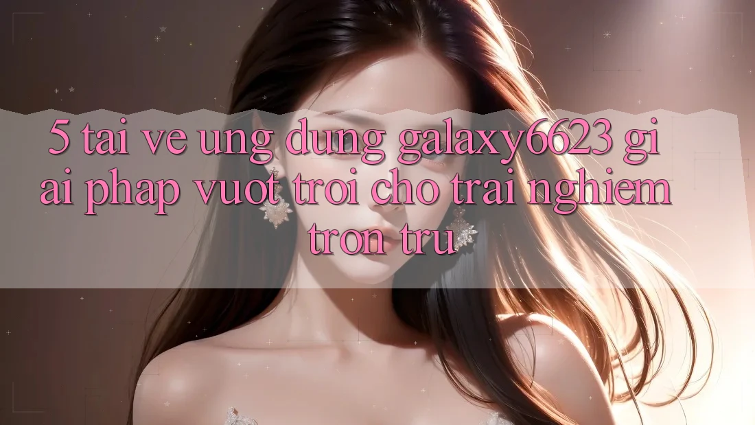 5. Tải về Ứng dụng Galaxy6623 - Giải Pháp Vượt Trội Cho Trải Nghiệm Trơn tru 5. Tải về Ứng dụng Galaxy6623 - Giải Pháp Vượt Trội Cho Trải Nghiệm Trơn tru