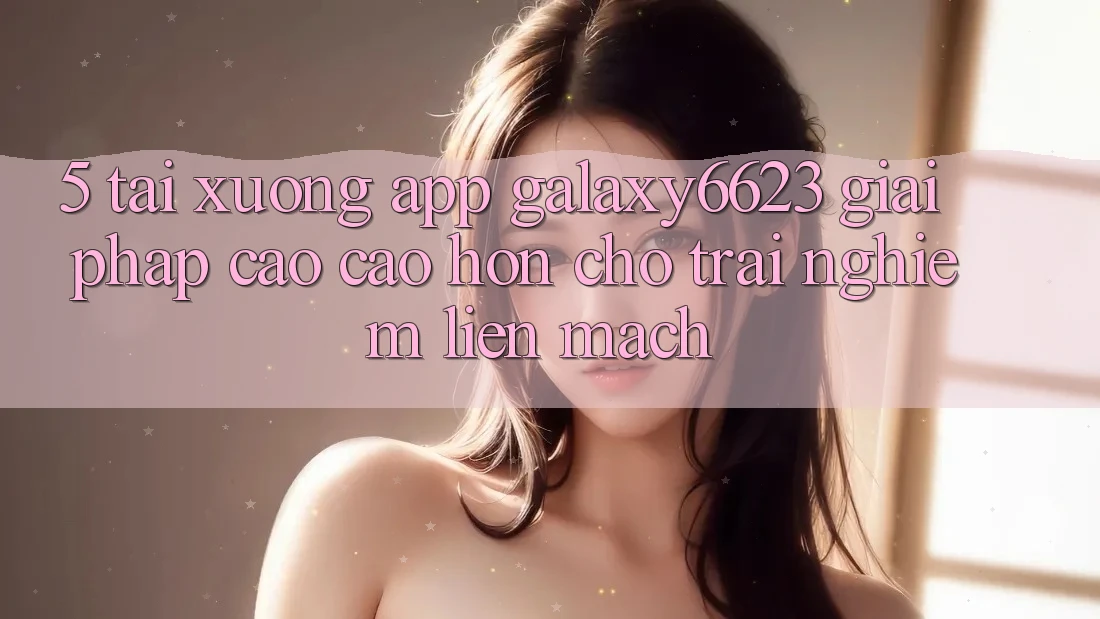 5. Tải xuống App Galaxy6623 - Giải Pháp Cao cao hơn Cho Trải Nghiệm Liền mạch 5. Tải xuống App Galaxy6623 - Giải Pháp Cao cao hơn Cho Trải Nghiệm Liền mạch