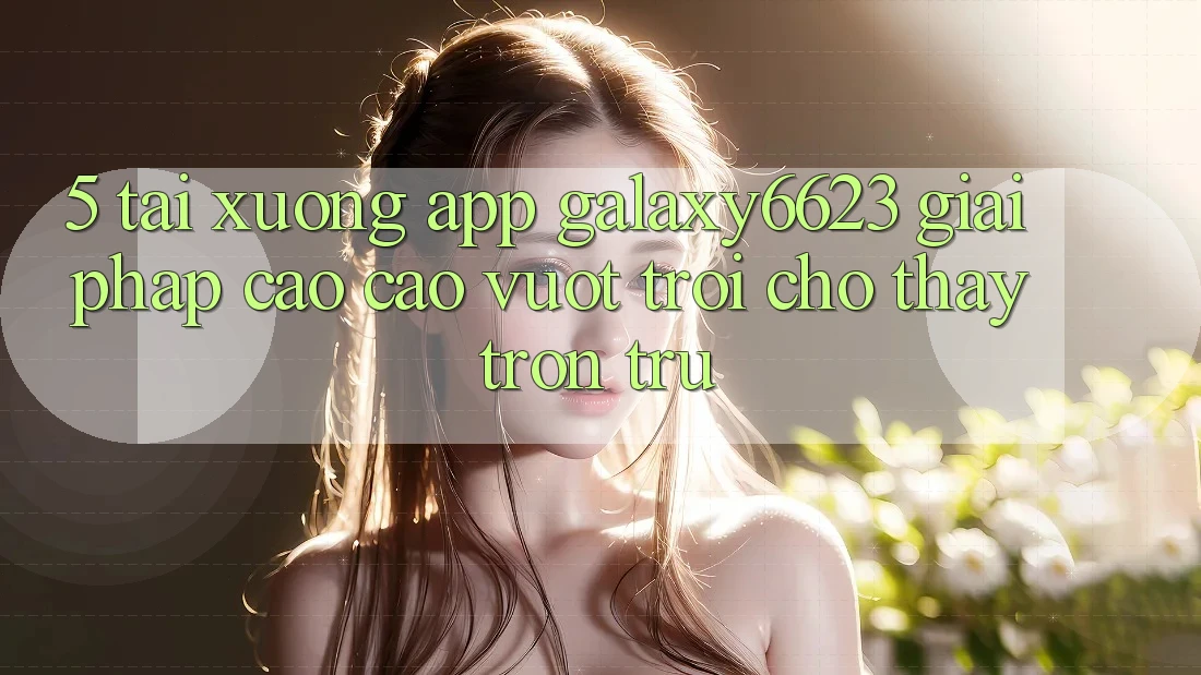 5. Tải xuống App Galaxy6623 - Giải Pháp Cao cao vượt trội Cho Thấy Trơn tru