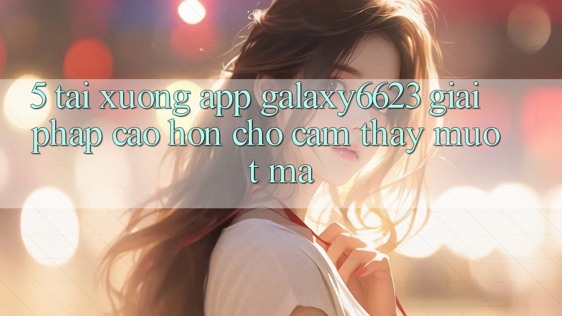 5. Tải xuống App Galaxy6623 - Giải Pháp Cao hơn Cho Cảm thấy Mượt Mà