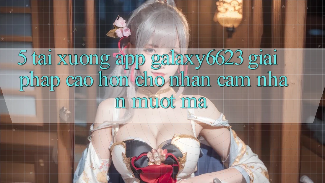 5. Tải xuống App Galaxy6623 - Giải Pháp Cao hơn Cho Nhận cảm nhận Mượt Mà