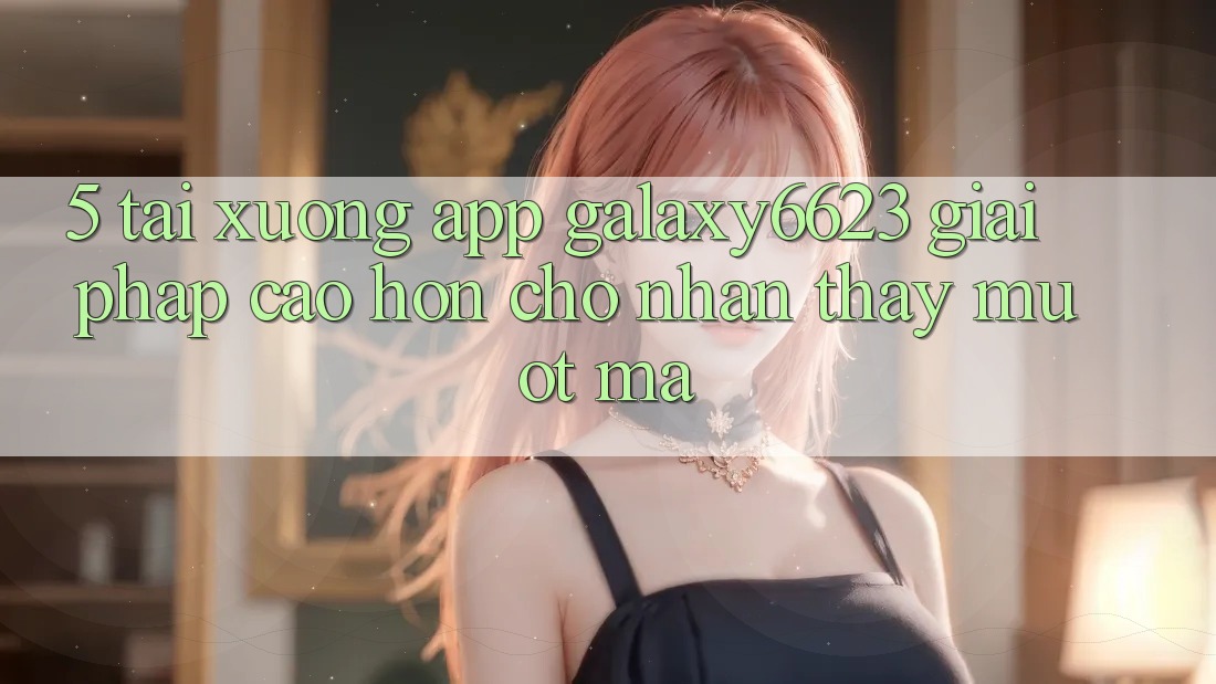 5. Tải xuống App Galaxy6623 - Giải Pháp Cao hơn Cho Nhận thấy Mượt Mà
