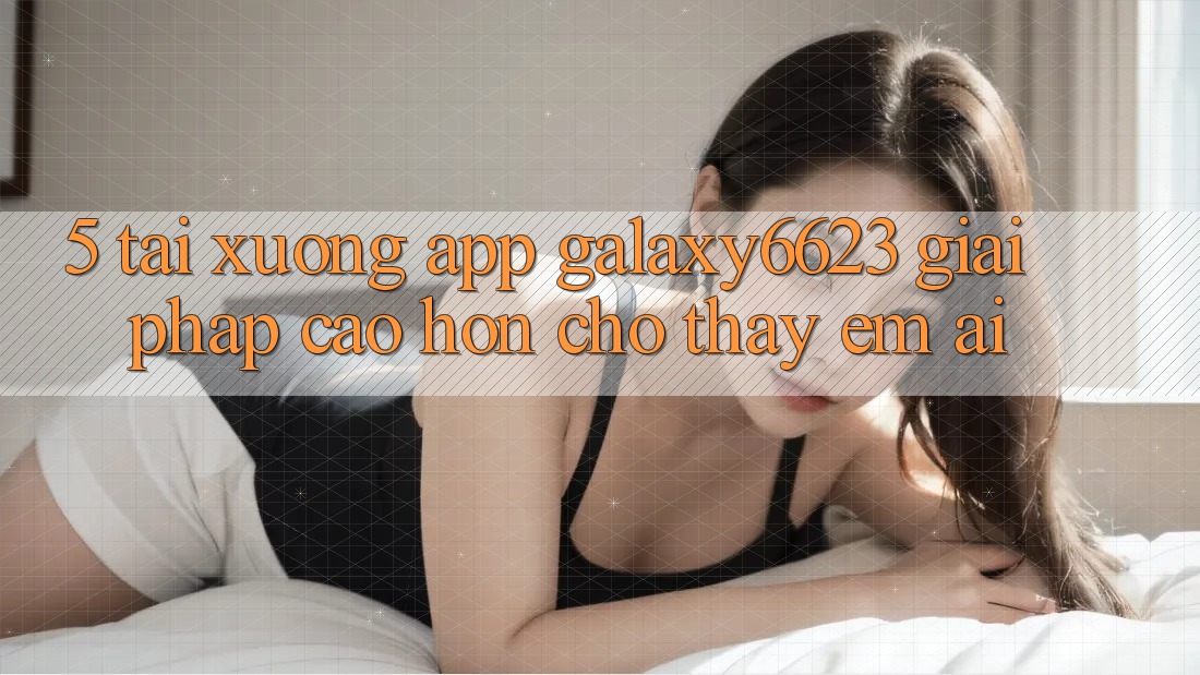 5. Tải xuống App Galaxy6623 - Giải Pháp Cao hơn Cho Thấy Êm ái