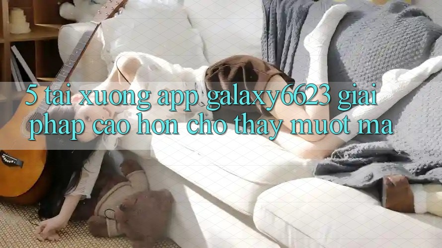 5. Tải xuống App Galaxy6623 - Giải Pháp Cao hơn Cho Thấy Mượt Mà 5. Tải xuống App Galaxy6623 - Giải Pháp Cao hơn Cho Thấy Mượt Mà