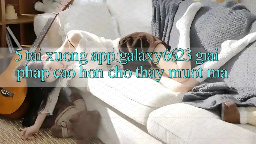 5. Tải xuống App Galaxy6623 - Giải Pháp Cao hơn Cho Thấy Mượt Mà