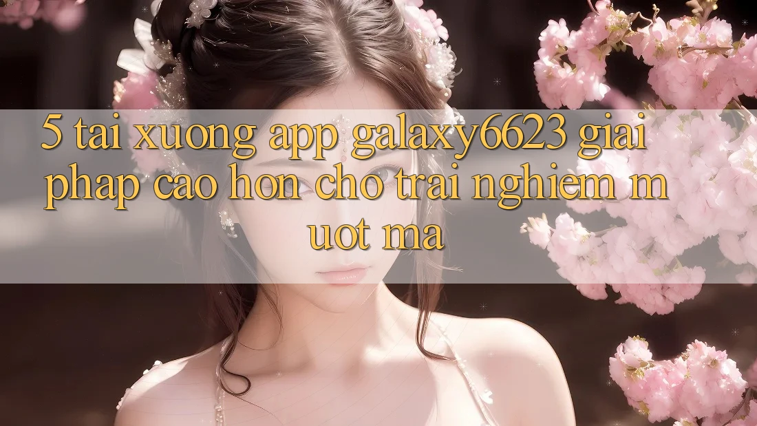 5. Tải xuống App Galaxy6623 - Giải Pháp Cao hơn Cho Trải nghiệm Mượt Mà 5. Tải xuống App Galaxy6623 - Giải Pháp Cao hơn Cho Trải nghiệm Mượt Mà