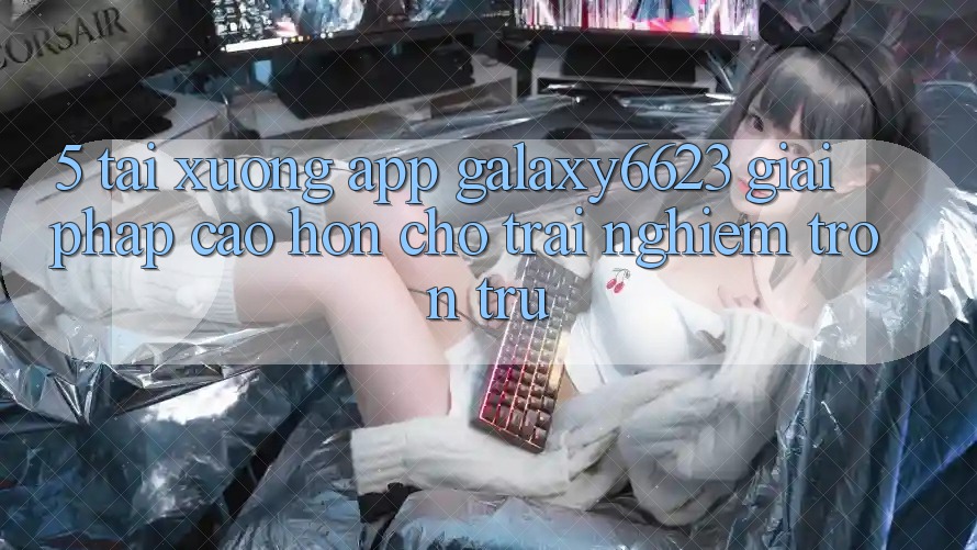 5. Tải xuống App Galaxy6623 - Giải Pháp Cao hơn Cho Trải Nghiệm Trơn tru