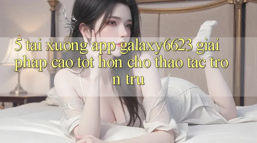 5. Tải xuống App Galaxy6623 - Giải Pháp Cao tốt hơn Cho Thao tác Trơn tru 5. Tải xuống App Galaxy6623 - Giải Pháp Cao tốt hơn Cho Thao tác Trơn tru