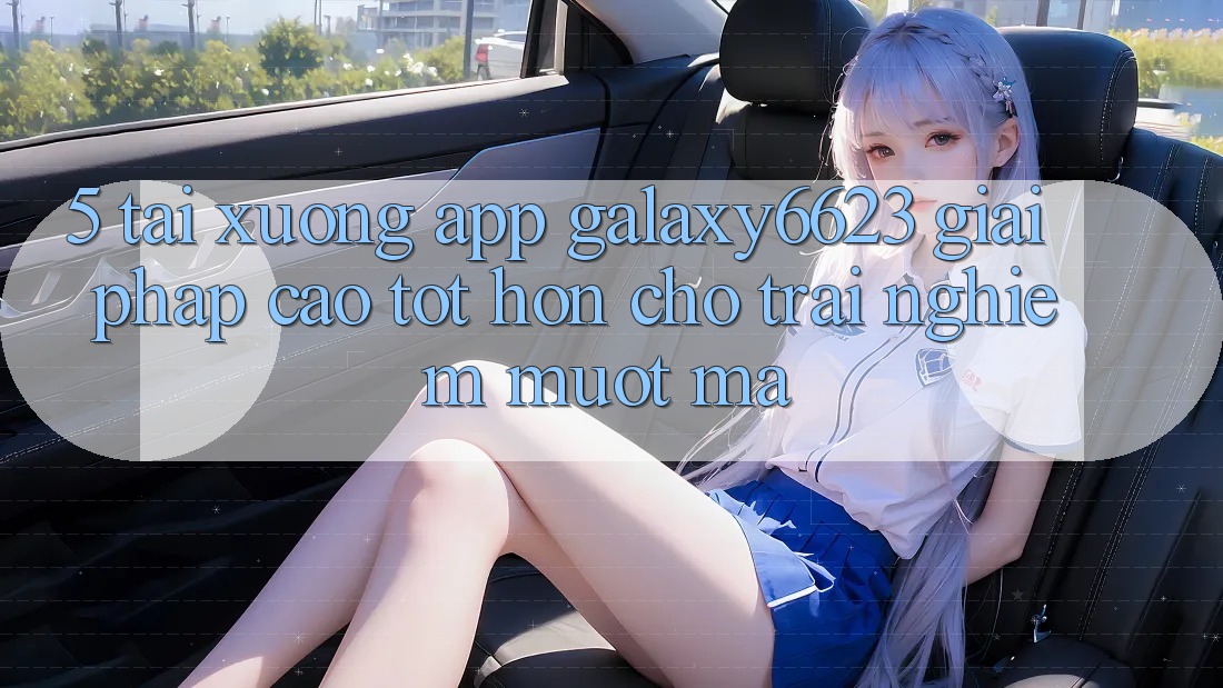 5. Tải xuống App Galaxy6623 - Giải Pháp Cao tốt hơn Cho Trải Nghiệm Mượt mà