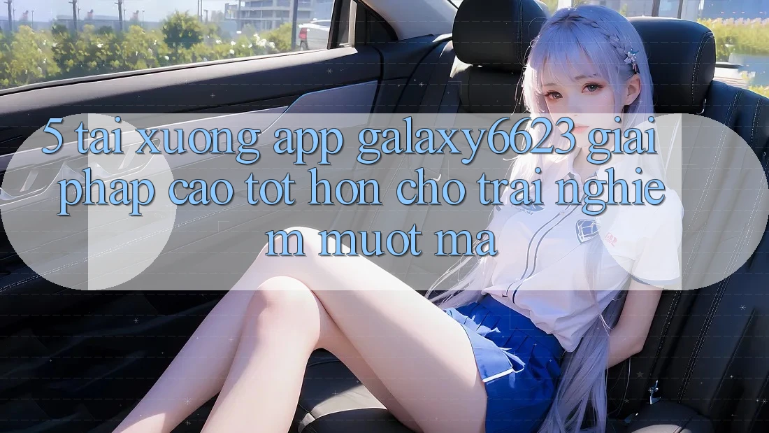 5. Tải xuống App Galaxy6623 - Giải Pháp Cao tốt hơn Cho Trải Nghiệm Mượt Mà 5. Tải xuống App Galaxy6623 - Giải Pháp Cao tốt hơn Cho Trải Nghiệm Mượt Mà