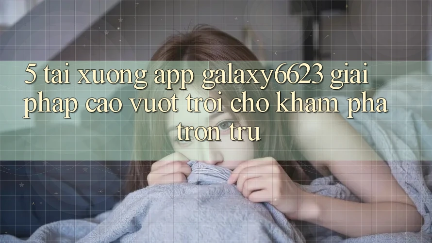 5. Tải xuống App Galaxy6623 - Giải Pháp Cao vượt trội Cho Khám phá Trơn tru