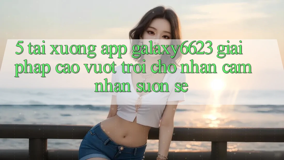 5. Tải xuống App Galaxy6623 - Giải Pháp Cao vượt trội Cho Nhận cảm nhận Suôn sẻ