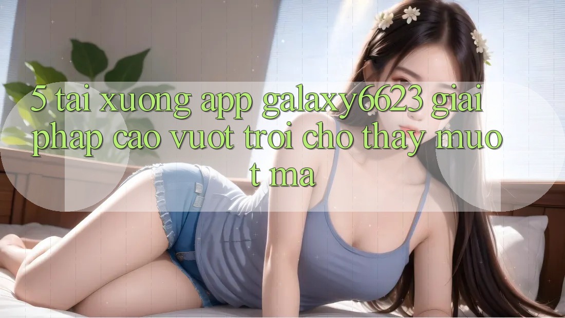 5. Tải xuống App Galaxy6623 - Giải Pháp Cao vượt trội Cho Thấy Mượt Mà