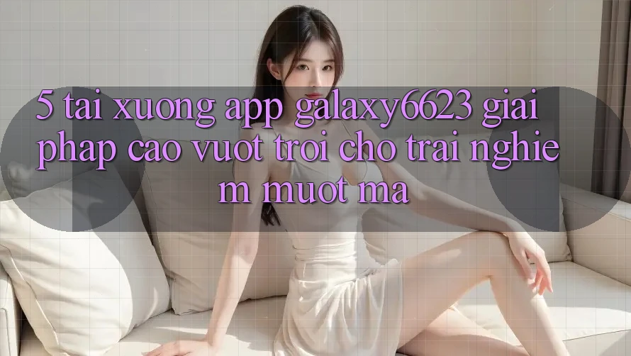 5. Tải xuống App Galaxy6623 - Giải Pháp Cao vượt trội Cho Trải Nghiệm Mượt Mà