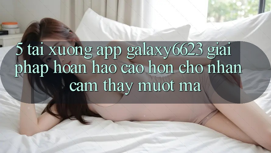 5. Tải xuống App Galaxy6623 - Giải Pháp Hoàn hảo cao hơn Cho Nhận cảm thấy Mượt Mà
