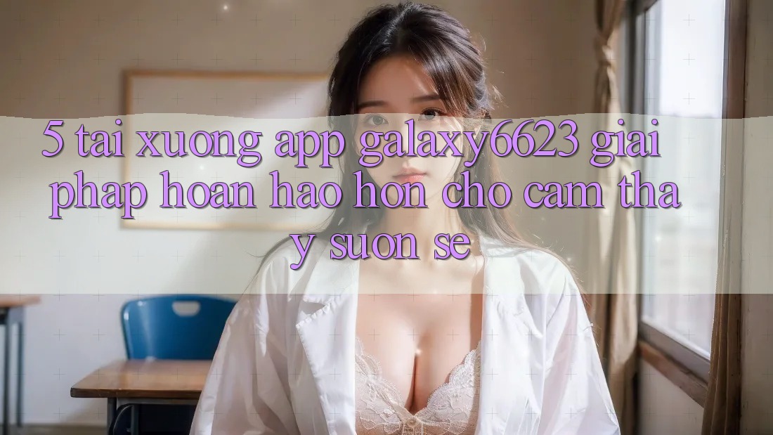 5. Tải xuống App Galaxy6623 - Giải Pháp Hoàn hảo hơn Cho Cảm thấy Suôn sẻ
