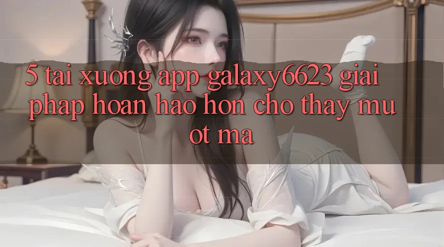5. Tải xuống App Galaxy6623 - Giải Pháp Hoàn hảo hơn Cho Thấy Mượt Mà