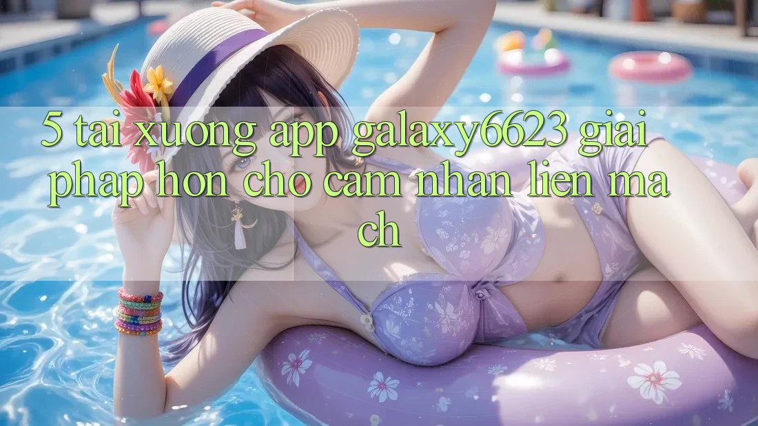 5. Tải xuống App Galaxy6623 - Giải Pháp Hơn Cho Cảm nhận Liền mạch