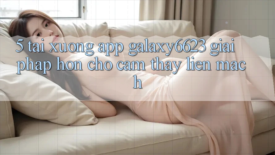 5. Tải xuống App Galaxy6623 - Giải Pháp Hơn Cho Cảm thấy Liền mạch