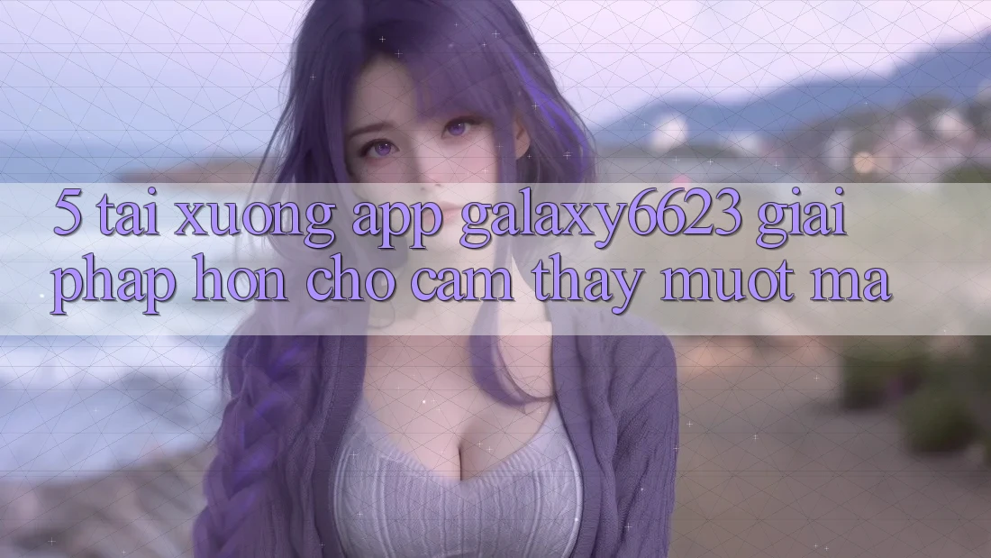 5. Tải xuống App Galaxy6623 - Giải Pháp Hơn Cho Cảm thấy Mượt Mà 5. Tải xuống App Galaxy6623 - Giải Pháp Hơn Cho Cảm thấy Mượt Mà