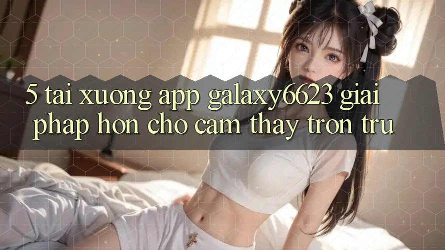 5. Tải xuống App Galaxy6623 - Giải Pháp Hơn Cho Cảm thấy Trơn tru